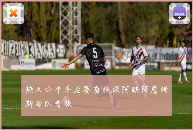 热火公牛季后赛首轮诺阿缺阵詹姆斯率队晋级