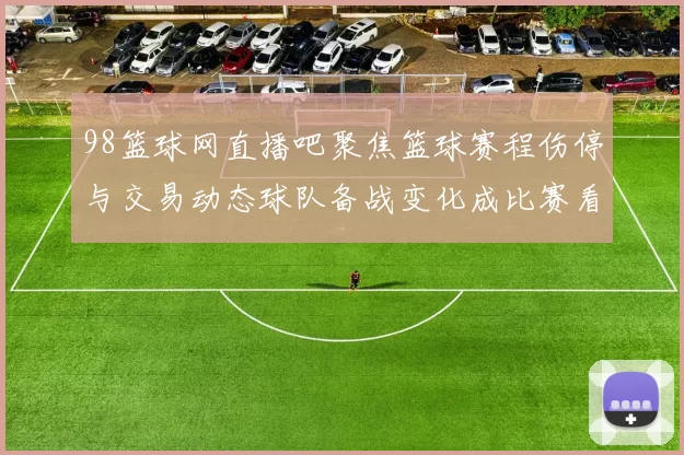98篮球网直播吧聚焦篮球赛程伤停与交易动态球队备战变化成比赛看点