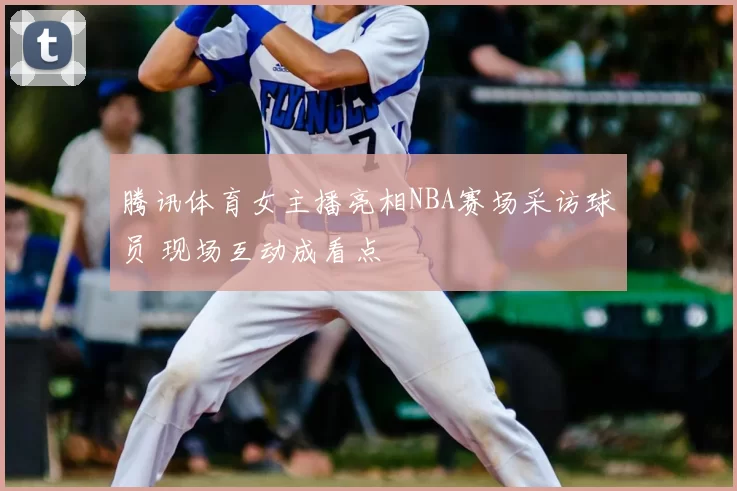 腾讯体育女主播亮相NBA赛场采访球员 现场互动成看点